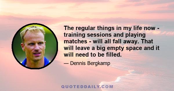 The regular things in my life now - training sessions and playing matches - will all fall away. That will leave a big empty space and it will need to be filled.