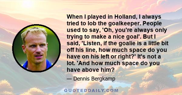 When I played in Holland, I always tried to lob the goalkeeper. People used to say, 'Oh, you're always only trying to make a nice goal'. But I said, 'Listen, if the goalie is a little bit off his line, how much space do 