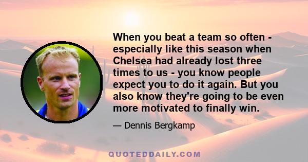 When you beat a team so often - especially like this season when Chelsea had already lost three times to us - you know people expect you to do it again. But you also know they're going to be even more motivated to