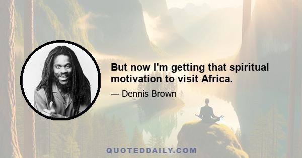 But now I'm getting that spiritual motivation to visit Africa.