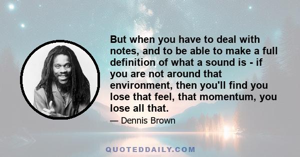 But when you have to deal with notes, and to be able to make a full definition of what a sound is - if you are not around that environment, then you'll find you lose that feel, that momentum, you lose all that.