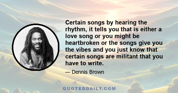 Certain songs by hearing the rhythm, it tells you that is either a love song or you might be heartbroken or the songs give you the vibes and you just know that certain songs are militant that you have to write.