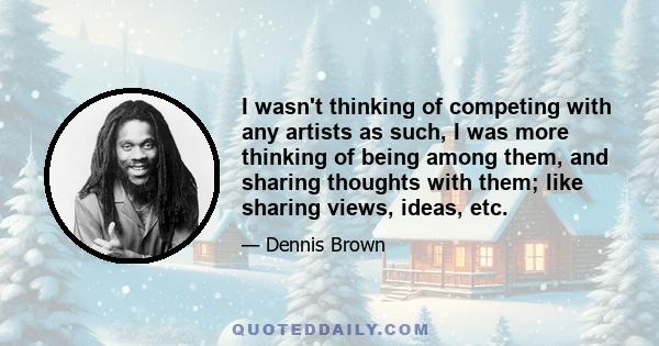 I wasn't thinking of competing with any artists as such, I was more thinking of being among them, and sharing thoughts with them; like sharing views, ideas, etc.