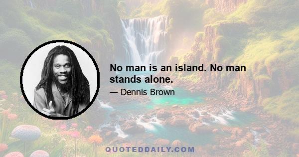 No man is an island. No man stands alone.