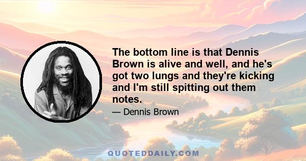 The bottom line is that Dennis Brown is alive and well, and he's got two lungs and they're kicking and I'm still spitting out them notes.