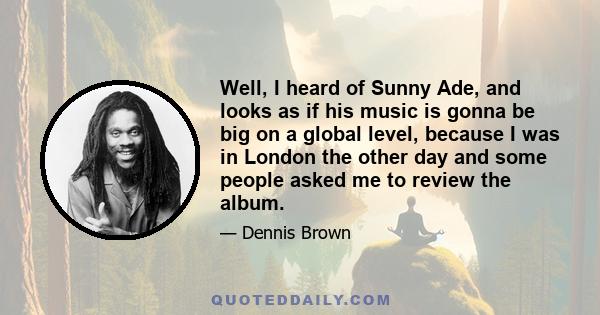 Well, I heard of Sunny Ade, and looks as if his music is gonna be big on a global level, because I was in London the other day and some people asked me to review the album.