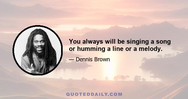 You always will be singing a song or humming a line or a melody.