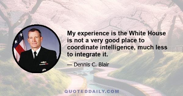 My experience is the White House is not a very good place to coordinate intelligence, much less to integrate it.