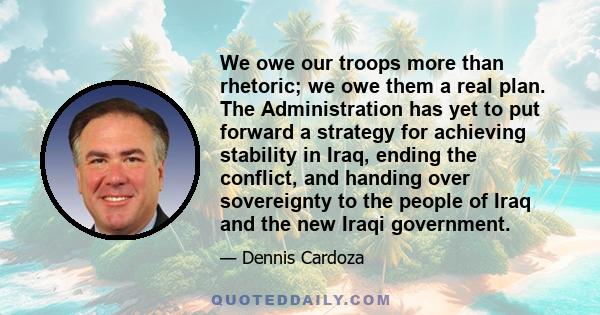 We owe our troops more than rhetoric; we owe them a real plan. The Administration has yet to put forward a strategy for achieving stability in Iraq, ending the conflict, and handing over sovereignty to the people of