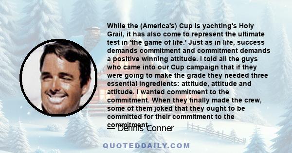 While the (America's) Cup is yachting's Holy Grail, it has also come to represent the ultimate test in 'the game of life.' Just as in life, success demands commitment and commitment demands a positive winning attitude.