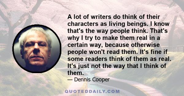 A lot of writers do think of their characters as living beings. I know that's the way people think. That's why I try to make them real in a certain way, because otherwise people won't read them. It's fine if some