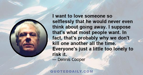 I want to love someone so selflessly that he would never even think about going away. I suppose that's what most people want. In fact, that's probably why we don't kill one another all the time. Everyone's just a little 