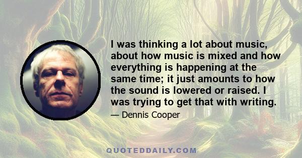 I was thinking a lot about music, about how music is mixed and how everything is happening at the same time; it just amounts to how the sound is lowered or raised. I was trying to get that with writing.