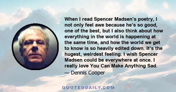 When I read Spencer Madsen’s poetry, I not only feel awe because he’s so good, one of the best, but I also think about how everything in the world is happening at the same time, and how the world we get to know is so