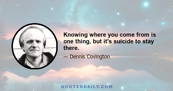 Knowing where you come from is one thing, but it's suicide to stay there.