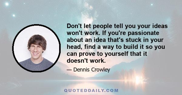 Don't let people tell you your ideas won't work. If you're passionate about an idea that's stuck in your head, find a way to build it so you can prove to yourself that it doesn't work.