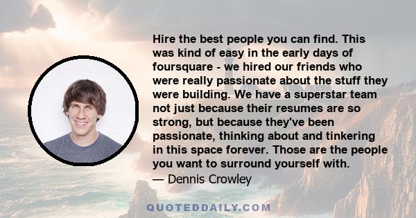 Hire the best people you can find. This was kind of easy in the early days of foursquare - we hired our friends who were really passionate about the stuff they were building. We have a superstar team not just because