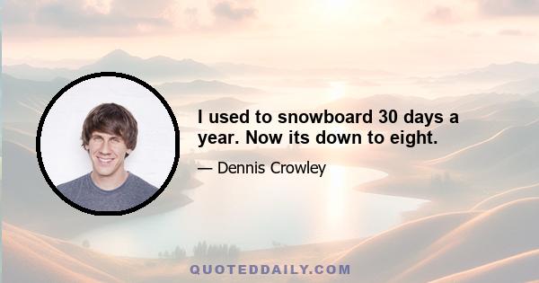 I used to snowboard 30 days a year. Now its down to eight.