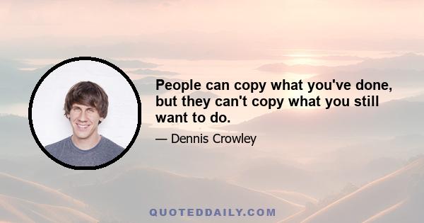 People can copy what you've done, but they can't copy what you still want to do.