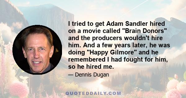 I tried to get Adam Sandler hired on a movie called Brain Donors and the producers wouldn't hire him. And a few years later, he was doing Happy Gilmore and he remembered I had fought for him, so he hired me.