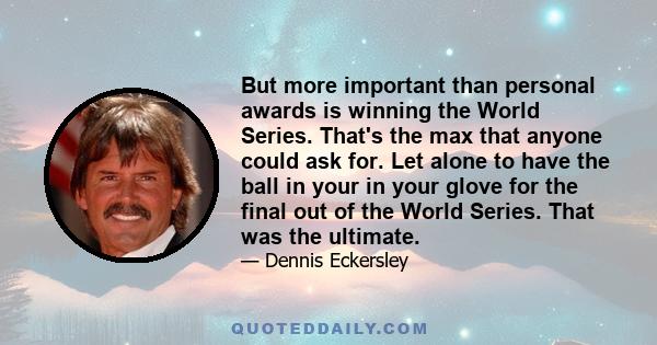 But more important than personal awards is winning the World Series. That's the max that anyone could ask for. Let alone to have the ball in your in your glove for the final out of the World Series. That was the