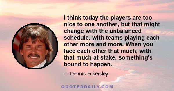 I think today the players are too nice to one another, but that might change with the unbalanced schedule, with teams playing each other more and more. When you face each other that much, with that much at stake,