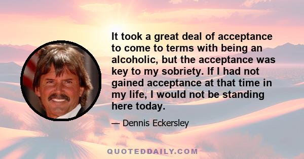 It took a great deal of acceptance to come to terms with being an alcoholic, but the acceptance was key to my sobriety. If I had not gained acceptance at that time in my life, I would not be standing here today.