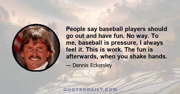 People say baseball players should go out and have fun. No way. To me, baseball is pressure, I always feel it. This is work. The fun is afterwards, when you shake hands.