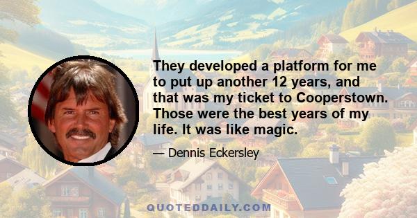 They developed a platform for me to put up another 12 years, and that was my ticket to Cooperstown. Those were the best years of my life. It was like magic.