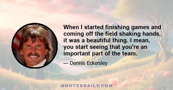 When I started finishing games and coming off the field shaking hands, it was a beautiful thing. I mean, you start seeing that you're an important part of the team.