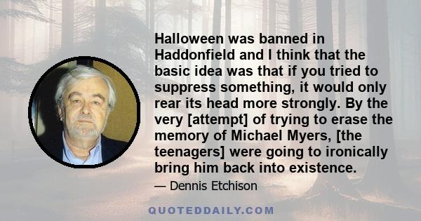 Halloween was banned in Haddonfield and I think that the basic idea was that if you tried to suppress something, it would only rear its head more strongly. By the very [attempt] of trying to erase the memory of Michael