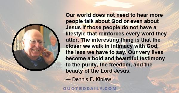 Our world does not need to hear more people talk about God or even about Jesus if those people do not have a lifestyle that reinforces every word they utter. The interesting thing is that the closer we walk in intimacy