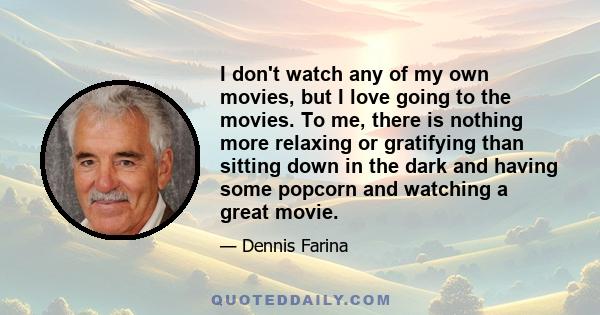 I don't watch any of my own movies, but I love going to the movies. To me, there is nothing more relaxing or gratifying than sitting down in the dark and having some popcorn and watching a great movie.