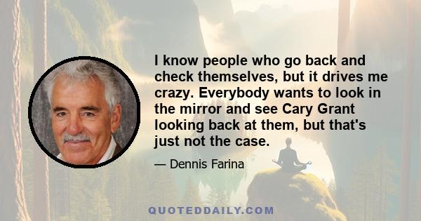 I know people who go back and check themselves, but it drives me crazy. Everybody wants to look in the mirror and see Cary Grant looking back at them, but that's just not the case.