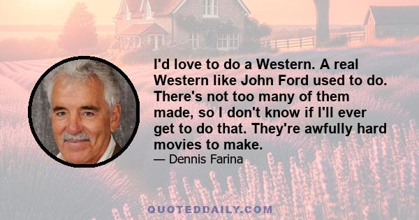 I'd love to do a Western. A real Western like John Ford used to do. There's not too many of them made, so I don't know if I'll ever get to do that. They're awfully hard movies to make.