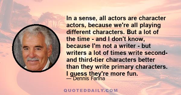 In a sense, all actors are character actors, because we're all playing different characters. But a lot of the time - and I don't know, because I'm not a writer - but writers a lot of times write second- and third-tier