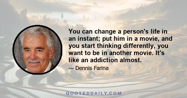 You can change a person's life in an instant; put him in a movie, and you start thinking differently, you want to be in another movie. It's like an addiction almost.