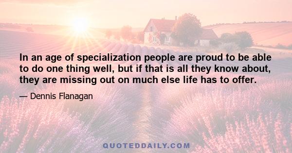 In an age of specialization people are proud to be able to do one thing well, but if that is all they know about, they are missing out on much else life has to offer.