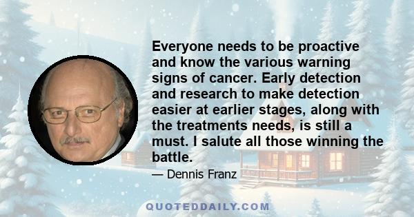 Everyone needs to be proactive and know the various warning signs of cancer. Early detection and research to make detection easier at earlier stages, along with the treatments needs, is still a must. I salute all those