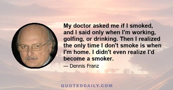 My doctor asked me if I smoked, and I said only when I'm working, golfing, or drinking. Then I realized the only time I don't smoke is when I'm home. I didn't even realize I'd become a smoker.