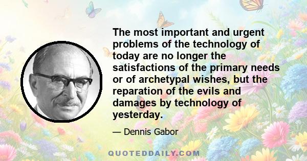 The most important and urgent problems of the technology of today are no longer the satisfactions of the primary needs or of archetypal wishes, but the reparation of the evils and damages by technology of yesterday.