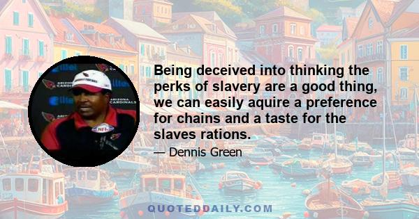 Being deceived into thinking the perks of slavery are a good thing, we can easily aquire a preference for chains and a taste for the slaves rations.