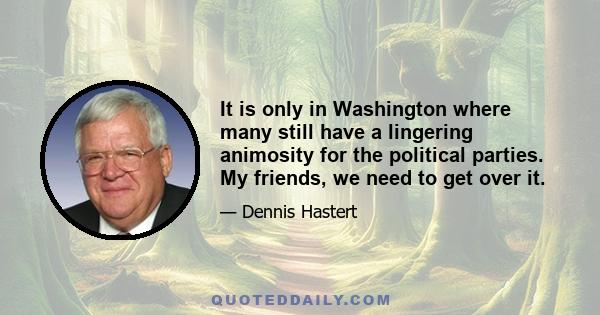 It is only in Washington where many still have a lingering animosity for the political parties. My friends, we need to get over it.