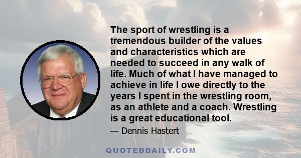 The sport of wrestling is a tremendous builder of the values and characteristics which are needed to succeed in any walk of life. Much of what I have managed to achieve in life I owe directly to the years I spent in the 