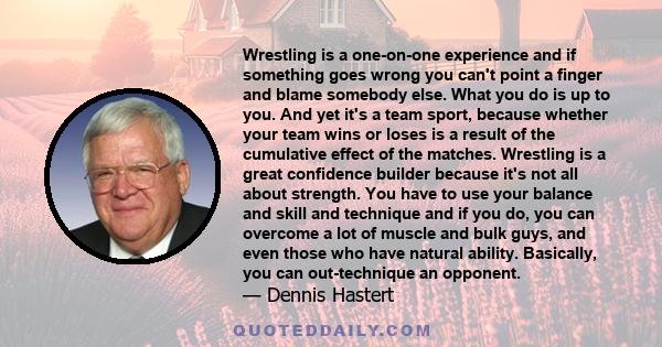 Wrestling is a one-on-one experience and if something goes wrong you can't point a finger and blame somebody else. What you do is up to you. And yet it's a team sport, because whether your team wins or loses is a result 