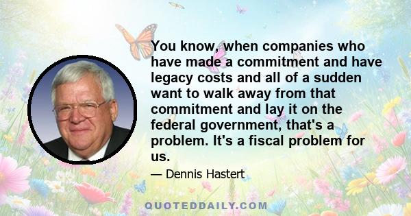 You know, when companies who have made a commitment and have legacy costs and all of a sudden want to walk away from that commitment and lay it on the federal government, that's a problem. It's a fiscal problem for us.