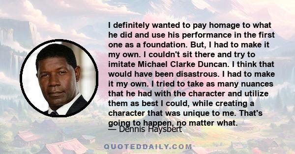 I definitely wanted to pay homage to what he did and use his performance in the first one as a foundation. But, I had to make it my own. I couldn't sit there and try to imitate Michael Clarke Duncan. I think that would