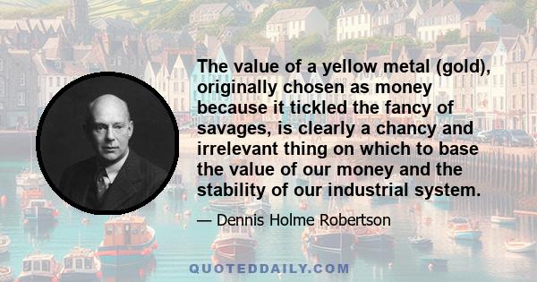 The value of a yellow metal (gold), originally chosen as money because it tickled the fancy of savages, is clearly a chancy and irrelevant thing on which to base the value of our money and the stability of our