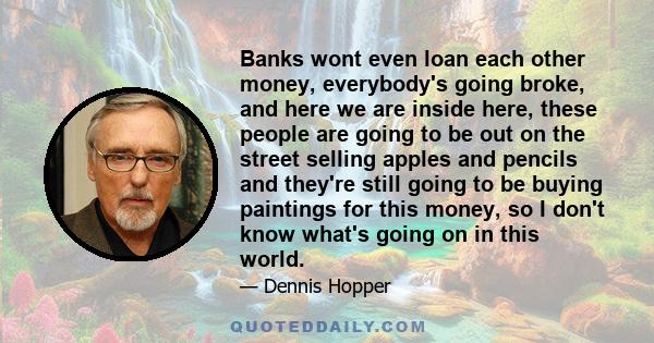 Banks wont even loan each other money, everybody's going broke, and here we are inside here, these people are going to be out on the street selling apples and pencils and they're still going to be buying paintings for