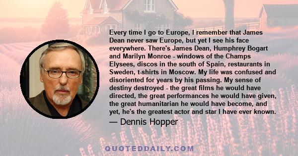 Every time I go to Europe, I remember that James Dean never saw Europe, but yet I see his face everywhere. There's James Dean, Humphrey Bogart and Marilyn Monroe - windows of the Champs Elysees, discos in the south of